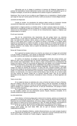 ¿Recuerdas que en el colegio te enseñaron el teorema de Pitágoras? Seguramente tu
profesor de matemáticas intentó explicártelo muchas veces antes de que entendieras que en un
triángulo rectángulo, la suma de los cuadrados de los catetos es igual al cuadrado de la

hipotenusa. Pero lo que tal vez no sabías es que Pitágoras era un matemático y filósofo griego,
que luego de viajar por muchos países de Oriente, fundó una escuela en Crotona (Magna Grecia).

Juramento de Hipócrates

      Cuando se reciben, los estudiantes de medicina deben prestar un juramento llamado
Juramento de Hipócrates, que entre otras cosas dice: “Ni aún ante un pedido insistente

proporcionaré a ninguna persona un remedio mortal, ni daré a persona alguna tal consejo...”.
Hipócrates es considerado el padre de la medicina. Su filosofía consistió en una visión puramente
natural de las enfermedades y en el rechazo de las interpretaciones mágicas y religiosas que
predominaban en su época.

El arte que trasciende

        Una de las características más importantes del arte griego fueron sus columnas
arquitectónicas, ya que todos los monumentos de este pueblo están sostenidos o decorados por
ellas. Las había de tres órdenes: dórica, jónica y corintia. La dórica, la más antigua, no tiene
base; su fuste (parte entre la base y el capitel) es macizo y acanalado, y su capitel (parte
superior) es sencillamente un tablero de piedra. La jónica reposa en un asiento llamado basa; el
capitel está adornado con dos volutas o adornos en espiral con forma de cuernos de carnero. La
corintia, posterior a las citadas, tiene un capitel más adornado, que representa un ramillete de
hojas de acanto

Ruinas del Templo de Heras

       Por lo general los templos tenían en su interior una cámara con la imagen de la divinidad
a la que estaban consagrados, y otra donde se depositaban ofrendas y tesoros. En el frontis se
levantaba un pórtico que siempre iba rodeado de columnas.

        En cuanto a la escultura, los griegos se preocupaban mucho del cuerpo humano, que
debía ser sano y bien constituido para ser hermoso. Básicamente, esculpían modelos naturales,
pero muchas veces improvisaban. Pero sin duda su mayor característica era la idealización del
cuerpo y los rostros. Si bien en un principio las figuras eran muy rígidas, con el tiempo los griegos
impusieron el dinamismo, que le daba mayor credibilidad a los cuerpos en movimiento.
        En general, el arte griego era de una belleza inigualable. Pero fue Atenas la ciudad que
rompió con todos los cánones de hermosura. La parte más alta, llamada Acrópolis, que había
servido como refugio en los primeros tiempos, se convirtió en el verdadero centro espiritual de la
ciudad. Su construcción más importante fue el Partenón, templo levantado en honor de la diosa
Atenea. Su construcción, en la que se utilizó mármol blanco, duró 15 años. En su interior había
una gran estatua de Atenea creada por un escultor llamado Fidias. Otro de los edificios
destacados de esta época es el Erecteon, levantado en honor a Erecteo, un héroe legendario de
Atenas.

Teatro al aire libre

        En la ciudad de Atenas se celebraba año a año un festival de teatro en honor a Dionisos,
dios de la alegría o dios del vino. Esta era una gran fiesta a nivel de comunidad. Se dejaba de
trabajar, se paraba el comercio e incluso las cárceles quedaban vacías. Temprano en la mañana
todos se dirigían a él y pasaban todo el día allí, no solo por entretención, sino porque el teatro
tenía una función educativa.
        Por lo general los teatros eran abiertos, y allí la tragedia (obra dramática seria) alcanzó
sus más notables cumbres con tres importantes autores: Esquilo, Sófocles y Eurípides. En la
comedia predominó la figura de Aristófanes.

Los años posteriores

        Como dijimos, la herencia griega pasó a manos de los romanos, quienes se encargaron de
extenderla a las épocas que vinieron. En el siglo V, la parte oriental del Imperio Romano (Imperio
Bizantino) fue una entidad independiente, de cultura, lengua y tradición griegas. Tras la caída de
este imperio en manos de los turcos otomanos en 1453, los sabios de Bizancio contribuyeron al
Renacimiento con el aporte del pensamiento griego clásico y la tradición jurídica romana.
        El 25 de marzo de 1821 se inicia el movimiento independentista en el Peloponeso, la
antigua patria griega, que duró hasta 1829, año en que se reconoce formalmente la
independencia de Grecia.

        Hoy en día la República Helénica, nombre oficial de Grecia, es un país europeo situado al
sur de la península de los Balcanes. Su superficie de 131.957 km2 e incluye numerosas islas en los
mares Jónico y Egeo, limitando con Turquía, Bulgaria, Yugoslavia y Albania.
 