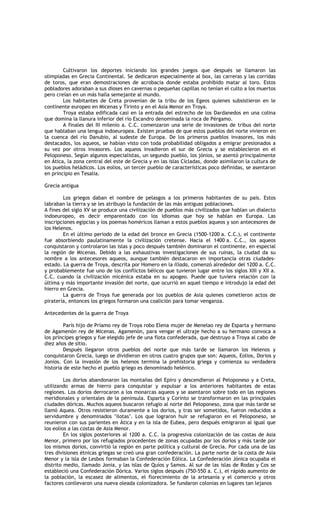 Cultivaron los deportes iniciando los grandes juegos que después se llamaron las
olimpiadas en Grecia Continental. Se dedicaron especialmente al box, las carreras y las corridas
de toros, que eran demostraciones de acrobacia donde estaba prohibido matar al toro. Estos
pobladores adoraban a sus dioses en cavernas o pequeñas capillas no tenían el culto a los muertos
pero creían en un más halla semejante al mundo.
        Los habitantes de Creta provenían de la tribu de los Egeos quienes subsistieron en le
continente europeo en Micenas y Tirinto y en el Asia Menor en Troya.
        Troya estaba edificada casi en la entrada del estrecho de los Dardanedos en una colina
que domina la llanura inferior del río Escandro denominada la roca de Pérgamo.
        A finales del III milenio a. C.C. comenzaron una serie de invasiones de tribus del norte
que hablaban una lengua indoeuropea. Existen pruebas de que estos pueblos del norte vivieron en
la cuenca del río Danubio, al sudeste de Europa. De los primeros pueblos invasores, los más
destacados, los aqueos, se habían visto con toda probabilidad obligados a emigrar presionados a
su vez por otros invasores. Los aqueos invadieron el sur de Grecia y se establecieron en el
Peloponeso. Según algunos especialistas, un segundo pueblo, los jónios, se asentó principalmente
en Ática, la zona central del este de Grecia y en las islas Cícladas, donde asimilaron la cultura de
los pueblos heládicos. Los eolios, un tercer pueblo de características poco definidas, se asentaron
en principio en Tesalia.

Grecia antigua

        Los griegos daban el nombre de pelasgos a los primeros habitantes de su país. Estos
labraban la tierra y se les atribuyo la fundación de las más antiguas poblaciones.
A fines del siglo XV se produce una civilización de pueblos más civilizados que hablan un dialecto
indoeuropeo, es decir emparentado con los idiomas que hoy se hablan en Europa. Las
inscripciones egipcias y los poemas homéricos llaman a estos pueblos aqueos y son antecesores de
los Helenos.
        En el último periodo de la edad del bronce en Grecia (1500-1200 a. C.C.), el continente
fue absorbiendo paulatinamente la civilización cretense. Hacia el 1400 a. C.C., los aqueos
conquistaron y controlaron las islas y poco después también dominaron el continente, en especial
la región de Micenas. Debido a las exhaustivas investigaciones de sus ruinas, la ciudad da su
nombre a los antecesores aqueos, aunque también destacaron en importancia otras ciudades-
estado. La guerra de Troya, descrita por Homero en la Iliada, comenzó alrededor del 1200 a. C.C.
y probablemente fue uno de los conflictos bélicos que tuvieron lugar entre los siglos XIII y XII a.
C.C. cuando la civilización micénica estaba en su apogeo. Puede que tuviera relación con la
última y más importante invasión del norte, que ocurrió en aquel tiempo e introdujo la edad del
hierro en Grecia.
        La guerra de Troya fue generada por los pueblos de Asia quienes cometieron actos de
piratería, entonces los griegos formaron una coalición para tomar venganza.

Antecedentes de la guerra de Troya

         París hijo de Príamo rey de Troya robo Elena mujer de Menelao rey de Esparta y hermano
de Agamenón rey de Micenas. Agamenón, para vengar el ultraje hecho a su hermano convoca a
los príncipes griegos y fue elegido jefe de una flota confederada, que destruyo a Troya al cabo de
diez años de sitio.
         Después llegaron otros pueblos del norte que más tarde se llamaron los Helenos y
conquistaron Grecia, luego se dividieron en otros cuatro grupos que son: Aqueos, Eolios, Dorios y
Jonios. Con la invasión de los helenos termina la prehistoria griega y comienza su verdadera
historia de este hecho el pueblo griego es denominado helénico.

         Los dorios abandonaron las montañas del Epiro y descendieron al Peloponeso y a Creta,
utilizando armas de hierro para conquistar y expulsar a los anteriores habitantes de estas
regiones. Los dorios derrocaron a los monarcas aqueos y se asentaron sobre todo en las regiones
meridionales y orientales de la península. Esparta y Corinto se transformaron en las principales
ciudades dóricas. Muchos aqueos buscaron refugio al norte del Peloponeso, zona que más tarde se
llamó Aquea. Otros resistieron duramente a los dorios, y tras ser sometidos, fueron reducidos a
servidumbre y denominados ‘ilotas’. Los que lograron huir se refugiaron en el Peloponeso, se
reunieron con sus parientes en Ática y en la isla de Eubea, pero después emigraron al igual que
los eolios a las costas de Asia Menor.
         En los siglos posteriores al 1200 a. C.C. la progresiva colonización de las costas de Asia
Menor, primero por los refugiados procedentes de zonas ocupadas por los dorios y más tarde por
los mismos dorios, convirtió la región en parte política y cultural de Grecia. Por cada una de las
tres divisiones étnicas griegas se creó una gran confederación. La parte norte de la costa de Asia
Menor y la isla de Lesbos formaban la Confederación Eólica. La Confederación Jónica ocupaba el
distrito medio, llamado Jonia, y las islas de Quíos y Samos. Al sur de las islas de Rodas y Cos se
estableció una Confederación Dórica. Varios siglos después (750-550 a. C.), el rápido aumento de
la población, la escasez de alimentos, el florecimiento de la artesanía y el comercio y otros
factores conllevaron una nueva oleada colonizadora. Se fundaron colonias en lugares tan lejanos
 