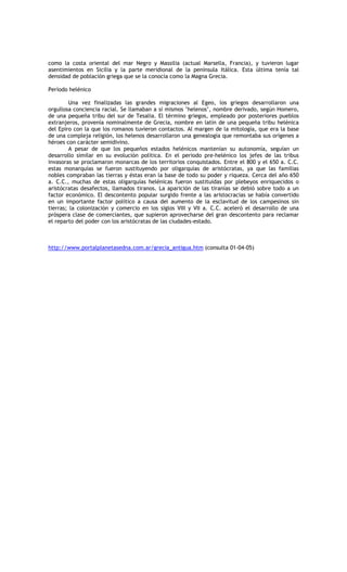 como la costa oriental del mar Negro y Massilia (actual Marsella, Francia), y tuvieron lugar
asentimientos en Sicilia y la parte meridional de la península Itálica. Esta última tenía tal
densidad de población griega que se la conocía como la Magna Grecia.

Período helénico

         Una vez finalizadas las grandes migraciones al Egeo, los griegos desarrollaron una
orgullosa conciencia racial. Se llamaban a sí mismos ‘helenos’, nombre derivado, según Homero,
de una pequeña tribu del sur de Tesalia. El término griegos, empleado por posteriores pueblos
extranjeros, provenía nominalmente de Grecia, nombre en latín de una pequeña tribu helénica
del Epiro con la que los romanos tuvieron contactos. Al margen de la mitología, que era la base
de una compleja religión, los helenos desarrollaron una genealogía que remontaba sus orígenes a
héroes con carácter semidivino.
         A pesar de que los pequeños estados helénicos mantenían su autonomía, seguían un
desarrollo similar en su evolución política. En el periodo pre-helénico los jefes de las tribus
invasoras se proclamaron monarcas de los territorios conquistados. Entre el 800 y el 650 a. C.C.
estas monarquías se fueron sustituyendo por oligarquías de aristócratas, ya que las familias
nobles compraban las tierras y éstas eran la base de todo su poder y riqueza. Cerca del año 650
a. C.C., muchas de estas oligarquías helénicas fueron sustituidas por plebeyos enriquecidos o
aristócratas desafectos, llamados tiranos. La aparición de las tiranías se debió sobre todo a un
factor económico. El descontento popular surgido frente a las aristocracias se había convertido
en un importante factor político a causa del aumento de la esclavitud de los campesinos sin
tierras; la colonización y comercio en los siglos VIII y VII a. C.C. aceleró el desarrollo de una
próspera clase de comerciantes, que supieron aprovecharse del gran descontento para reclamar
el reparto del poder con los aristócratas de las ciudades-estado.



http://www.portalplanetasedna.com.ar/grecia_antigua.htm (consulta 01-04-05)
 