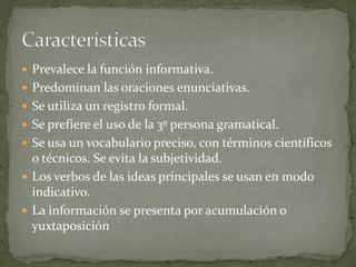  Prevalece la función informativa.
Predominan las oraciones enunciativas.
Se utiliza un registro formal.
Se prefiere el uso de la 3º persona gramatical.
Se usa un vocabulario preciso, con términos científicos
o técnicos. Se evita la subjetividad.
Los verbos de las ideas principales se usan en modo
indicativo.
La información se presenta por acumulación o
yuxtaposición