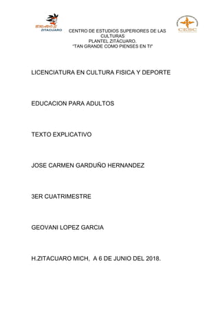 CENTRO DE ESTUDIOS SUPERIORES DE LAS
CULTURAS
PLANTEL ZITÁCUARO.
“TAN GRANDE COMO PIENSES EN TI"
LICENCIATURA EN CULTURA FISICA Y DEPORTE
EDUCACION PARA ADULTOS
TEXTO EXPLICATIVO
JOSE CARMEN GARDUÑO HERNANDEZ
3ER CUATRIMESTRE
GEOVANI LOPEZ GARCIA
H.ZITACUARO MICH, A 6 DE JUNIO DEL 2018.
 