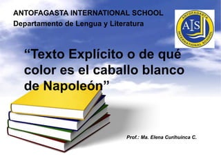 “Texto Explícito o de qué
color es el caballo blanco
de Napoleón”
ANTOFAGASTA INTERNATIONAL SCHOOL
Departamento de Lengua y Literatura
Prof.: Ma. Elena Curihuinca C.
 