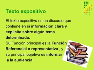 Texto expositivo  El texto expositivo es un discurso que  contiene en sí  información clara y  explicita sobre algún tema  determinado. Su Función principal es la  Función Referencial o representativa  , y  su principal objetivo es  informar a la audiencia. 