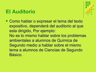 El Auditorio  Como hablar o expresar el tema del texto expositivo, dependerá del auditorio al que esta dirigido, Por ejemplo: No es lo mismo hablar sobre los problemas ambientales a alumnos de Química de Segundo medio a hablar sobre el mismo tema a alumnos de Ciencias de Segundo Básico.  