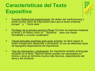 Caracteristicas del Texto Expositivo Función Referencial predominante:  Se deben dar explicaciones y poner puntos clave de información para que el lector entienda `` porque `` y `` Como esta ``  Priviliego de la primera persona Plural:  El Autor se expresa mediante el lector y el mismo como un `` Nosotros `` para una mayor formalidad y un buen vocabulario  Claves textuales explicitas para guiar al lector:  es decir seguir el orden Introducción desarrollo y conclusión, el uso de diferentes tipos de topografía dependiendo de importancia  Tipo de información y explicación:  Es importante también el lenguaje ocupado en el texto, Algunos temas pueden ser expresados en broma y otros en términos mucho más técnicos, dependiendo del tema y del Auditorio  