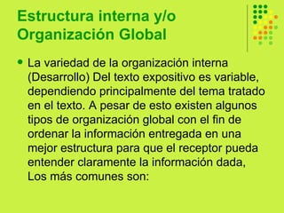 Estructura interna y/o Organización Global  La variedad de la organización interna (Desarrollo) Del texto expositivo es variable, dependiendo principalmente del tema tratado en el texto. A pesar de esto existen algunos tipos de organización global con el fin de ordenar la información entregada en una mejor estructura para que el receptor pueda entender claramente la información dada, Los más comunes son:  