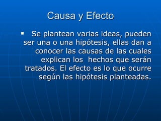 Causa y Efecto Se plantean varias ideas, pueden ser una o una hipótesis, ellas dan a conocer las causas de las cuales explican los  hechos que serán tratados.   El efecto es lo que ocurre según las hipótesis planteadas. 