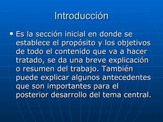 Introducción Es la sección inicial en donde se establece el propósito y los objetivos de todo el contenido que va a hacer tratado, se da una breve explicación o resumen del trabajo. También puede explicar algunos antecedentes que son importantes para el posterior desarrollo del tema central.   