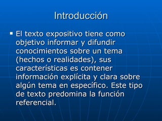 Introducción El texto expositivo tiene como objetivo informar y difundir conocimientos sobre un tema (hechos o realidades), sus características es contener información explícita y clara sobre algún tema en específico. Este tipo de texto predomina la función referencial.  