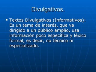 Divulgativos. Textos Divulgativos (Informativos): Es un tema de interés, que va dirigido a un público amplio, usa información poco específica y léxico formal, es decir, no técnico ni especializado.  