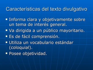 Características del texto divulgativo Informa clara y objetivamente sobre un tema de interés general.  Va dirigida a un público mayoritario.  Es de fácil comprensión.  Utiliza un vocabulario estándar (coloquial).  Posee objetividad.  