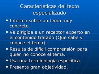 Características del texto especializado Informa sobre un tema muy concreto.  Va dirigida a un receptor experto en el contenido tratado (Que sabe y conoce el tema).  Resulta de difícil comprensión para quien no conoce el tema.  Usa una terminología específica.  Presenta gran objetividad.  