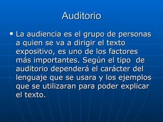 Auditorio La audiencia es el grupo de personas a quien se va a dirigir el texto expositivo, es uno de los factores más importantes. Según el tipo  de auditorio dependerá el carácter del lenguaje que se usara y los ejemplos que se utilizaran para poder explicar el texto. 
