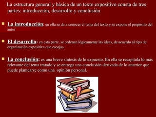 La estructura general y básica de un texto expositivo consta de tres partes: introducción, desarrollo y conclusión La introducción :  en ella se da a conocer el tema del texto y se expone el propósito del autor El desarrollo :   en esta parte, se ordenan lógicamente las ideas, de acuerdo al tipo de organización expositiva que escojas. La conclusión :  es una breve síntesis de lo expuesto. En ella se recapitula lo más relevante del tema tratado y se entrega una conclusión derivada de lo anterior que puede plantearse como una  opinión personal. 