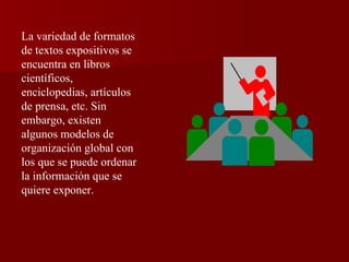 La variedad de formatos de textos expositivos se encuentra en libros científicos, enciclopedias, artículos de prensa, etc. Sin embargo, existen algunos modelos de organización global con los que se puede ordenar la información que se quiere exponer. 
