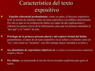 Característica del texto  expositivo Función referencial predominante:  como ya sabes, el discurso expositivo tiene la misión de informar sobre un tema específico a un público determinado. Por ello es que en su composición debes ser capaz de dar explicaciones y elaborar los puntos claves de la información, para que los lectores entiendan el “por qué” y el “cómo” de ésta. Privilegio de la primera persona plural y del registro formal del habla:   generalmente, el autor de un texto expositivo no se refiere a sí mismo como un “yo”, sino como un “nosotros”, con ello entrega mayor seriedad a su texto y uso abundante de expresiones objetivas en : se refiere al construcciones sintácticas simples y breves. Por último , se recomienda el uso de claves textuales explícitas para guiar al lector,  