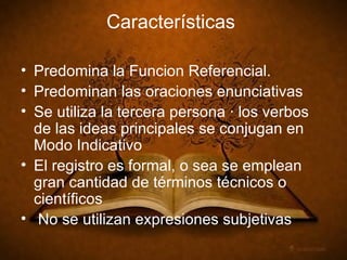 Características Predomina la Funcion Referencial. Predominan las oraciones enunciativas Se utiliza la tercera persona · los verbos de las ideas principales se conjugan en Modo Indicativo El registro es formal, o sea se emplean gran cantidad de términos técnicos o científicos No se utilizan expresiones subjetivas