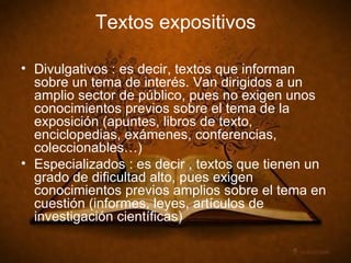 Textos expositivos Divulgativos : es decir, textos que informan sobre un tema de interés. Van dirigidos a un amplio sector de público, pues no exigen unos conocimientos previos sobre el tema de la exposición (apuntes, libros de texto, enciclopedias, exámenes, conferencias, coleccionables…) Especializados : es decir , textos que tienen un grado de dificultad alto, pues exigen conocimientos previos amplios sobre el tema en cuestión (informes, leyes, artículos de investigación científicas)