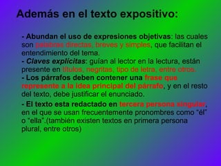 Además en el texto expositivo: - Abundan el uso de expresiones objetivas : las cuales son  palabras directas, breves y simples , que facilitan el entendimiento del tema. - Claves explícitas : guían al lector en la lectura, están presente en  títulos, negritas, tipo de letra, entre otros. - Los párrafos deben contener una  frase que represente a la idea principal del párrafo , y en el resto del texto, debe justificar el enunciado. - El texto esta redactado en  tercera persona singular , en el que se usan frecuentemente pronombres como “él” o “ella”.(también existen textos en primera persona plural, entre otros) 