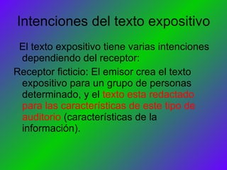 Intenciones del texto expositivo El texto expositivo tiene varias intenciones dependiendo del receptor: Receptor ficticio: El emisor crea el texto expositivo para un grupo de personas determinado, y el  texto esta redactado para las características de este tipo de auditorio  (características de la información). 