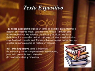 Texto Expositivo -  El Texto Expositivo  explica un tema de estudio, para informar a alguien de nuestras ideas, para dar una noticia. También son textos expositivos los tratados científicos y técnicos, los libros didácticos, los manuales de instrucciones, y todos aquellos textos cuya finalidad consiste en informar sobre conceptos, sobre hechos o sobre la manera como se realiza un proceso. El Texto Expositivo  tiene la intención de informar y hacer comprensible la información,  para esto presenta los contenidos  de una forma clara y ordenada.  