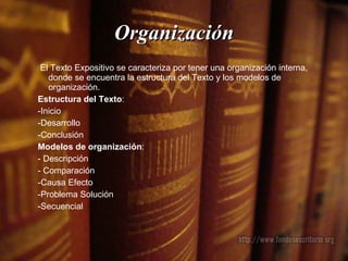 Organización El Texto Expositivo se caracteriza por tener una organización interna, donde se encuentra la estructura del Texto y los modelos de organización. Estructura del Texto :  -Inicio  -Desarrollo -Conclusión  Modelos de organización : - Descripción - Comparación -Causa Efecto -Problema Solución  -Secuencial 
