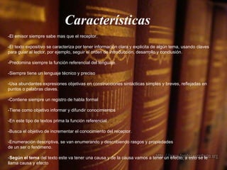 Características   -El emisor siempre sabe mas que el receptor. -El texto expositivo se caracteriza por tener información clara y explicita de algún tema, usando  claves para guiar al lector, por ejemplo, seguir el orden de introducción, desarrollo y conclusión.  -Predomina siempre la función referencial del lenguaje. -Siempre tiene un lenguaje técnico y preciso   -Usa abundantes expresiones objetivas en construcciones sintácticas simples y breves, reflejadas en puntos o palabras claves.  -Contiene siempre un registro de habla formal   -Tiene como objetivo informar y difundir conocimientos  -En este tipo de textos prima la función referencial . -Busca el objetivo de incrementar el conocimiento del receptor. -Enumeración descriptiva, se van enumerando y describiendo rasgos y propiedades  de un ser o fenómeno. - Según el tema  del texto este va tener una causa y de la causa vamos a tener un efecto, a esto se le llama causa y efecto   