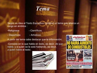 Según su idea el Texto Expositivo contiene un tema que abarca un rango en ámbitos : Religiosos  - Científicos.   - Deportivos  - Artísticos. A partir del tema cabe destacar que la información: -Consiste en lo que habla en texto, es decir,  de que  habla,  y a quien se le está hablando, es decir,  a quien habla  el texto. Tema 