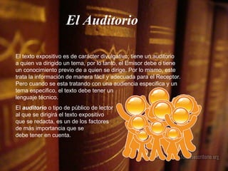 El Auditorio El texto expositivo es de carácter divulgativo; tiene un auditorio  a quien va dirigido un tema, por lo tanto, el Emisor debe o tiene un conocimiento previo de a quien se dirige. Por lo mismo, este trata la información de manera fácil y adecuada para el Receptor. Pero cuando se esta tratando con una audiencia especifica y un tema especifico, el texto debe tener un  lenguaje técnico. El  auditorio  o tipo de público de lector  al que se dirigirá el texto expositivo  que se redacta, es un de los factores  de más importancia que se  debe tener en cuenta.  