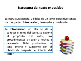 Estructura del texto expositivo La estructura general y básica de un texto expositivo consta de tres partes:  introducción ,  desarrollo  y  conclusión . La  introducción : en ella se da a conocer el tema del texto, se expone el propósito del autor, los procedimientos a seguir y hechos a desarrollar. Debe predominar un tono ameno y sugerente con el objeto de despertar el interés del lector. 