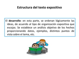 Estructura del texto expositivo El  desarrollo : en esta parte, se ordenan lógicamente las ideas, de acuerdo al tipo de organización expositiva que escojas. Se establece un análisis objetivo de los hechos proporcionando datos, ejemplos, distintos puntos de vista sobre el tema, etc. 