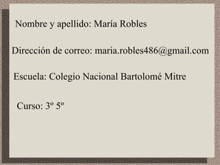 Nombre y apellido: María Robles Dirección de correo: maria.robles486@gmail.com Escuela: Colegio Nacional Bartolomé Mitre Curso: 3º 5º 