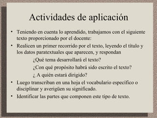 Actividades de aplicación  Teniendo en cuenta lo aprendido, trabajamos con el siguiente texto proporcionado por el docente: Realicen un primer recorrido por el texto, leyendo el título y los datos paratextuales que aparecen, y respondan ¿Qué tema desarrollará el texto? ¿Con qué propósito habrá sido escrito el texto? ¿ A quién estará dirigido?  Luego transcriban en una hoja el vocabulario específico o disciplinar y averigüen su significado. Identificar las partes que componen este tipo de texto. 