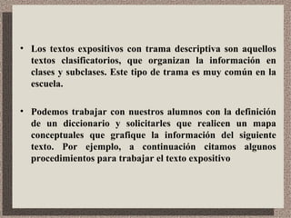 Los textos expositivos con trama descriptiva son aquellos textos clasificatorios, que organizan la información en clases y subclases. Este tipo de trama es muy común en la escuela.  Podemos trabajar con nuestros alumnos con la definición de un diccionario y solicitarles que realicen un mapa conceptuales que grafique la información del siguiente texto. Por ejemplo, a continuación citamos algunos procedimientos para trabajar el texto expositivo 