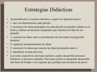Estrategias Didácticas Acostumbremos a nuestros alumnos a seguir los siguientes pasos:  1. leer con detenimiento cada párrafo  2. reconocer las ideas principales de cada párrafo (se pueden señalar en el texto y realizar acotaciones marginales que sinteticen la idea de ese párrafo)  3. conectar las ideas entre sí permitiendo de este modo la progresión temática  4. organizar jerárquicamente las ideas  5. reconocer la trama que conecta las ideas principales entre sí  6. identificar el tema del texto  Los textos expositivos de trama narrativa suelen desarrollar procesos históricos o procesos naturales. Para estos textos es apropiado desarrollar una línea de tiempo o un esquema que grafique una secuencia de pasos.  