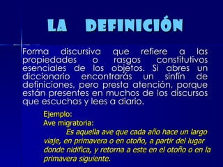 La  definición  Forma discursiva que refiere a las propiedades o rasgos constitutivos esenciales de los objetos. Si abres un diccionario encontrarás un sinfín de definiciones, pero presta atención, porque están presentes en muchos de los discursos que escuchas y lees a diario.  Ejemplo:  Ave migratoria:  Es   aquella ave que cada año hace un largo viaje, en primavera o en otoño, a partir del lugar donde nidifica, y retorna a este en el otoño o en la primavera siguiente. 