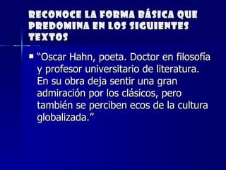 Reconoce la forma básica que predomina en los siguientes textos “ Oscar Hahn, poeta. Doctor en filosofía y profesor universitario de literatura. En su obra deja sentir una gran admiración por los clásicos, pero también se perciben ecos de la cultura globalizada.” 