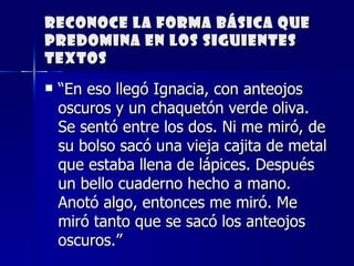 Reconoce la forma básica que predomina en los siguientes textos “ En eso llegó Ignacia, con anteojos oscuros y un chaquetón verde oliva. Se sentó entre los dos. Ni me miró, de su bolso sacó una vieja cajita de metal que estaba llena de lápices. Después un bello cuaderno hecho a mano. Anotó algo, entonces me miró. Me miró tanto que se sacó los anteojos oscuros.”     