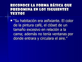 Reconoce la forma básica que predomina en los siguientes textos “ Su habitación era asfixiante. El color de la pintura café, el clóset de un tamaño excesivo en relación a la cama; además no tenía ventanas por donde entrara y circulara el aire.”     