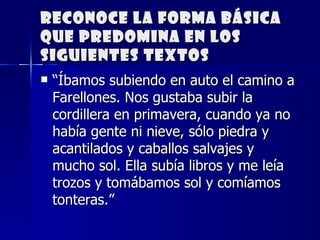 Reconoce la forma básica que predomina en los siguientes textos “ Íbamos subiendo en auto el camino a Farellones. Nos gustaba subir la cordillera en primavera, cuando ya no había gente ni nieve, sólo piedra y acantilados y caballos salvajes y mucho sol. Ella subía libros y me leía trozos y tomábamos sol y comíamos tonteras.” 