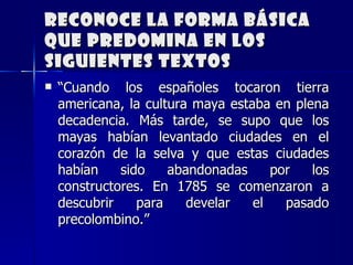 Reconoce la forma básica que predomina en los siguientes textos “ Cuando los españoles tocaron tierra americana, la cultura maya estaba en plena decadencia. Más tarde, se supo que los mayas habían levantado ciudades en el corazón de la selva y que estas ciudades habían sido abandonadas por los constructores. En 1785 se comenzaron a descubrir para develar el pasado precolombino.” 