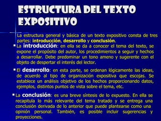Estructura del texto expositivo La estructura general y básica de un texto expositivo consta de tres partes:  introducción ,  desarrollo  y  conclusión . La  introducción : en ella se da a conocer el tema del texto, se expone el propósito del autor, los procedimientos a seguir y hechos a desarrollar. Debe predominar un tono ameno y sugerente con el objeto de despertar el interés del lector. El  desarrollo : en esta parte, se ordenan lógicamente las ideas, de acuerdo al tipo de organización expositiva que escojas. Se establece un análisis objetivo de los hechos proporcionando datos, ejemplos, distintos puntos de vista sobre el tema, etc. La  conclusión : es una breve síntesis de lo expuesto. En ella se recapitula lo más relevante del tema tratado y se entrega una conclusión derivada de lo anterior que puede plantearse como una  opinión personal. También, es posible incluir sugerencias y proyecciones. 