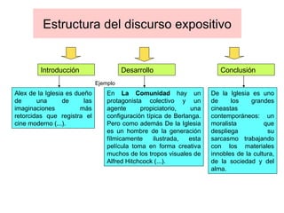 Estructura del discurso expositivo Ejemplo Alex de la Iglesia es dueño de una de las imaginaciones más retorcidas que registra el cine moderno (...). En  La Comunidad  hay un protagonista colectivo y un agente propiciatorio, una configuración típica de Berlanga. Pero como además De la Iglesia es un hombre de la generación fílmicamente ilustrada, esta película toma en forma creativa muchos de los tropos visuales de Alfred Hitchcock (...). De la Iglesia es uno de los grandes cineastas contemporáneos: un moralista que despliega su sarcasmo trabajando con los materiales innobles de la cultura, de la sociedad y del alma. Introducción Desarrollo Conclusión 