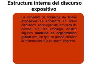 Estructura interna del discurso expositivo  La variedad de formatos de textos expositivos se encuentra en libros científicos, enciclopedias, artículos de prensa, etc. Sin embargo, existen algunos  modelos de organización global  con los que se puede ordenar la información que se quiere exponer. 