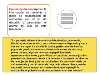 Enumeración descriptiva :  la información se presenta a modo de enumeración de elementos con el fin de describir o caracterizar el asunto del cual se está hablando.  "La pequeña vivienda denunciaba laboriosidad, economía, limpieza; todo era rústico, pero cómodamente dispuesto y cada cosa en su lugar. La sala de la casita, perfectamente barrida; poyos de guadua alrededor cubiertos de estera de juncos y pieles de oso; algunas láminas de papel iluminado representando santos y prendidas con espinas de naranjo a las paredes sin blanquear; tenía a la derecha e izquierda las alcobas de la mujer de José y de las muchachas. La cocina formada de caña menuda y con el techo de hoja de la misma planta, estaba separada de la casa por un huertecillo donde el perejil, la manzanilla, el poleo y las albahacas mezclaban sus aromas". 
