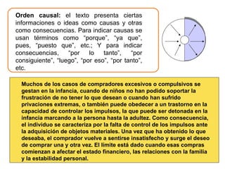 Orden causal:  el texto presenta ciertas informaciones o ideas como causas y otras como consecuencias. Para indicar causas se usan términos como “porque”, “ya que”, pues, “puesto que”, etc.; Y para indicar consecuencias, “por lo tanto”, “por consiguiente”, “luego”, “por eso”, “por tanto”, etc. Muchos de los casos de compradores excesivos o compulsivos se gestan en la infancia, cuando de niños no han podido soportar la frustración de no tener lo que desean o cuando han sufrido privaciones extremas, o también puede obedecer a un trastorno en la capacidad de controlar los impulsos, la que puede ser detonada en la infancia marcando a la persona hasta la adultez. Como consecuencia, el individuo se caracteriza por la falta de control de los impulsos ante la adquisición de objetos materiales. Una vez que ha obtenido lo que deseaba, el comprador vuelve a sentirse insatisfecho y surge el deseo de comprar una y otra vez. El límite está dado cuando esas compras comienzan a afectar el estado financiero, las relaciones con la familia y la estabilidad personal. 