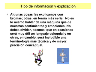 Tipo de información y explicación Algunas cosas las explicamos con bromas; otras, en forma más seria.  No es lo mismo hablar de una máquina que de nuestros sentimientos y emociones. No debes olvidar, además, que en ocasiones será muy útil un lenguaje coloquial y en otras, en cambio, será ineludible una terminología más técnica y de mayor precisión conceptual. 