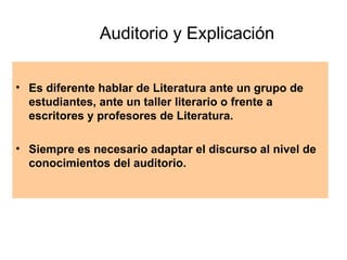 Auditorio y Explicación Es diferente hablar de Literatura ante un grupo de estudiantes, ante un taller literario o frente a escritores y profesores de Literatura.  Siempre es necesario adaptar el discurso al nivel de conocimientos del auditorio. 