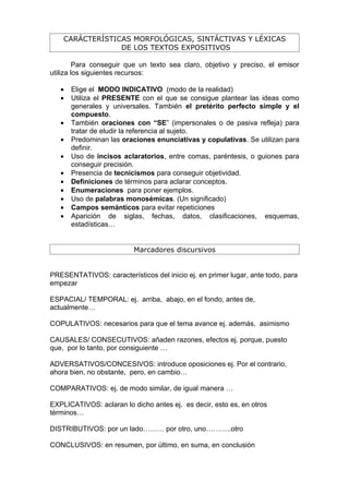 CARÁCTERÍSTICAS MORFOLÓGICAS, SINTÁCTIVAS Y LÉXICAS
                 DE LOS TEXTOS EXPOSITIVOS

         Para conseguir que un texto sea claro, objetivo y preciso, el emisor
utiliza los siguientes recursos:

   •   Elige el MODO INDICATIVO (modo de la realidad)
   •   Utiliza el PRESENTE con el que se consigue plantear las ideas como
       generales y universales. También el pretérito perfecto simple y el
       compuesto.
   •   También oraciones con “SE” (impersonales o de pasiva refleja) para
       tratar de eludir la referencia al sujeto.
   •   Predominan las oraciones enunciativas y copulativas. Se utilizan para
       definir.
   •   Uso de incisos aclaratorios, entre comas, paréntesis, o guiones para
       conseguir precisión.
   •   Presencia de tecnicismos para conseguir objetividad.
   •   Definiciones de términos para aclarar conceptos.
   •   Enumeraciones para poner ejemplos.
   •   Uso de palabras monosémicas. (Un significado)
   •   Campos semánticos para evitar repeticiones
   •   Aparición de siglas, fechas, datos, clasificaciones, esquemas,
       estadísticas…


                          Marcadores discursivos


PRESENTATIVOS: característicos del inicio ej. en primer lugar, ante todo, para
empezar

ESPACIAL/ TEMPORAL: ej. arriba, abajo, en el fondo, antes de,
actualmente…

COPULATIVOS: necesarios para que el tema avance ej. además, asimismo

CAUSALES/ CONSECUTIVOS: añaden razones, efectos ej. porque, puesto
que, por lo tanto, por consiguiente …

ADVERSATIVOS/CONCESIVOS: introduce oposiciones ej. Por el contrario,
ahora bien, no obstante, pero, en cambio…

COMPARATIVOS: ej. de modo similar, de igual manera …

EXPLICATIVOS: aclaran lo dicho antes ej. es decir, esto es, en otros
términos…

DISTRIBUTIVOS: por un lado……… por otro, uno………..otro

CONCLUSIVOS: en resumen, por último, en suma, en conclusión
 