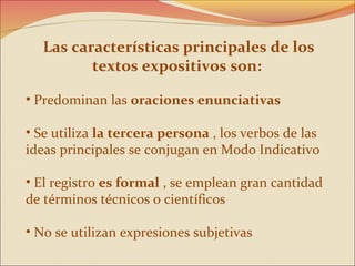 Las características principales de los
          textos expositivos son:

• Predominan las oraciones enunciativas

• Se utiliza la tercera persona , los verbos de las
ideas principales se conjugan en Modo Indicativo

• El registro es formal , se emplean gran cantidad
de términos técnicos o científicos

• No se utilizan expresiones subjetivas
 
